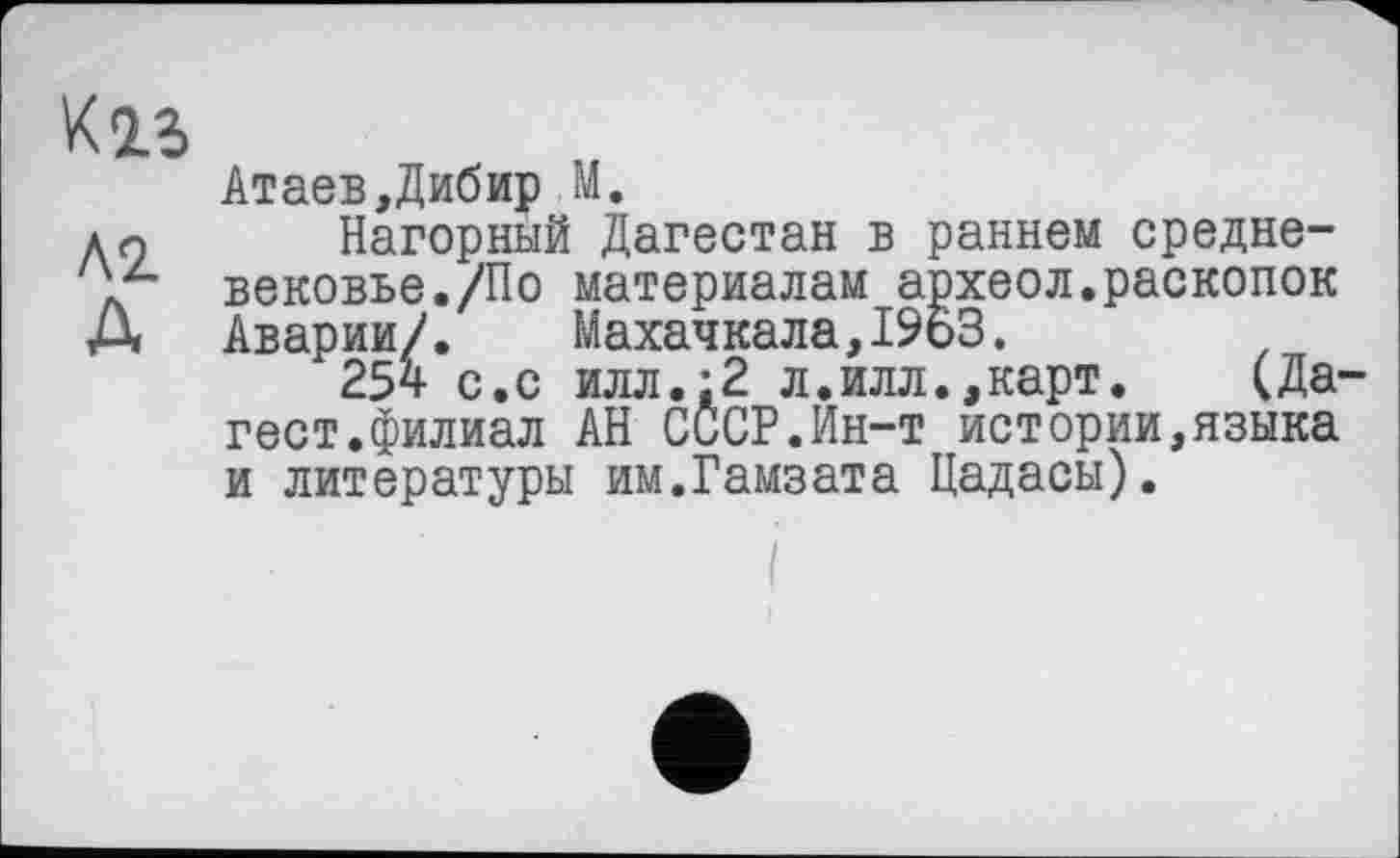 ﻿K is
Атаев,Дибир М.
дн Нагорный Дагестан в раннем средне-д вековье./По материалам археол.раскопок Д Аварии/. Махачкала,1963.
254 с.с илл.;2 л.илл.,карт. (Да-гест.филиал АН СССР.Ин-т истории,языка и литературы им.Гамзата Цадасы).